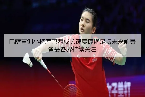 巴萨青训小将库巴西成长速度惊艳足坛未来前景备受各界持续关注
